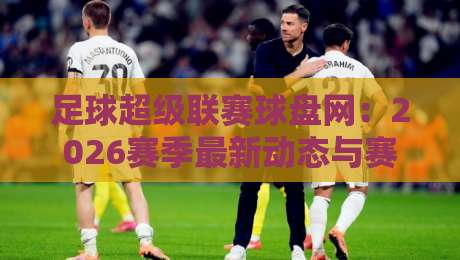 足球超级联赛球盘网：2026赛季最新动态与赛前盘口深度解析