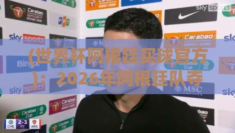 (世界杯阿根廷买球官方)：2026年阿根廷队夺冠赔率与官方投注渠道全解析