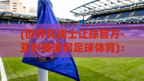 (世界杯瑞士让球官方-亚洲博球网足球体育)：2026年世预赛盘口深度解析与实战策略
