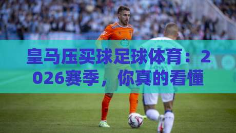 皇马压买球足球体育：2026赛季，你真的看懂皇家马德里的战术了吗？