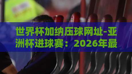 世界杯加纳压球网址-亚洲杯进球赛：2026年最新观赛与投注攻略