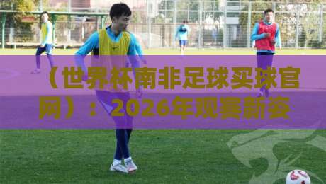 (世界杯南非足球买球官网):2026年观赛新姿势与避坑指南 (世界杯南非足球买球官网):2026年观赛新姿势与避坑指南
