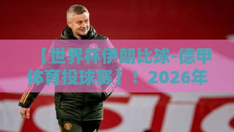 【世界杯伊朗比球-德甲体育投球赛】！2026年最值得关注的亚洲赛区与德甲联动分析