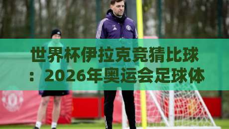 世界杯伊拉克竞猜比球：2026年奥运会足球体球网避坑指南
