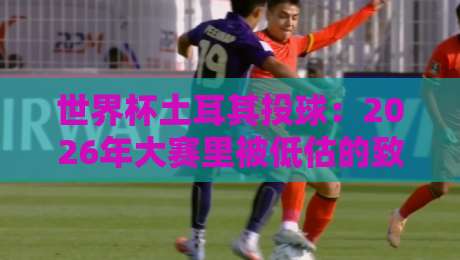 世界杯土耳其投球：2026年大赛里被低估的致命战术，不看真亏了