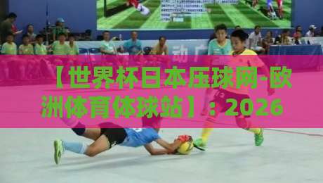 【世界杯日本压球网-欧洲体育体球站】: 2026年球迷的跨境观赛与投注新选择?