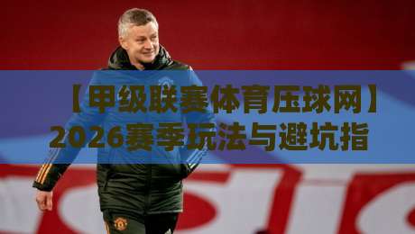 【甲级联赛体育压球网】2026赛季玩法与避坑指南