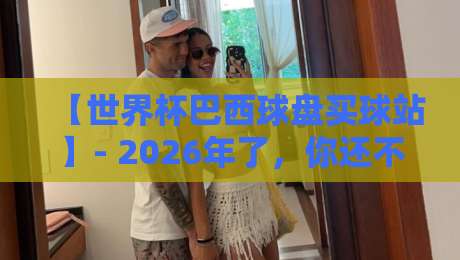 【世界杯巴西球盘买球站】- 2026年了，你还不知道怎么挑？这份避坑指南请收好