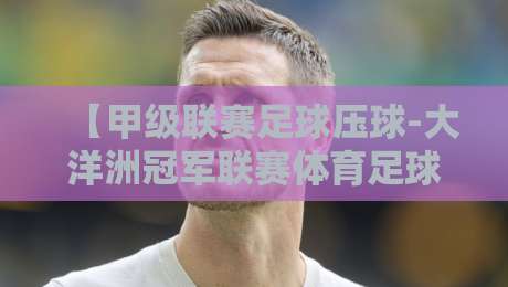 【甲级联赛足球压球-大洋洲冠军联赛体育足球压球网】: 2026赛季大洋洲新格局与压球策略全解析