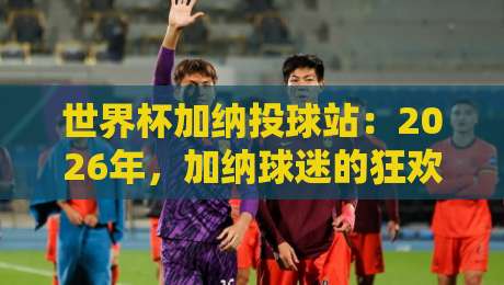 世界杯加纳投球站:2026年,加纳球迷的狂欢圣地与投注秘笈 世界杯加纳投球站:2026年,加纳球迷的狂欢圣地与投注秘笈
