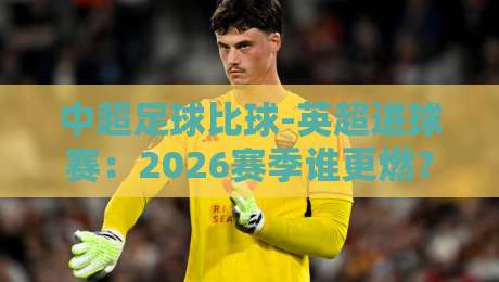 中超足球比球-英超进球赛：2026赛季谁更燃？深度拆解两大联赛的进球密码