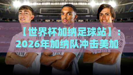 【世界杯加纳足球站】：2026年加纳队冲击美加墨世界杯的实战指南