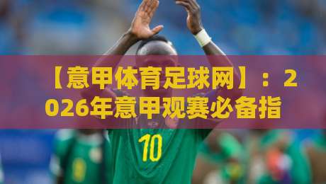 【意甲体育足球网】：2026年意甲观赛必备指南，老球迷都懂的宝藏平台