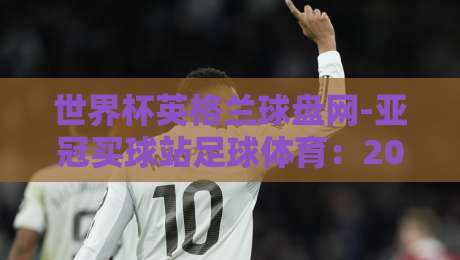 世界杯英格兰球盘网-亚冠买球站足球体育：2026年球迷必看的盘口解析与实战技巧