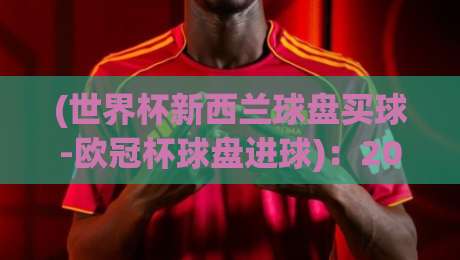 (世界杯新西兰球盘买球-欧冠杯球盘进球):2026赛季实战策略与最新动态【世界杯新西兰球盘买球-欧冠杯球盘进球】 (世界杯新西兰球盘买球-欧冠杯球盘进球):2026赛季实战策略与最新动态【世界杯新西兰球盘买球-欧冠杯球盘进球】